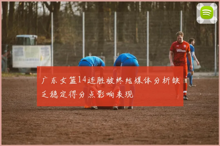 广东女篮14连胜被终结媒体分析缺乏稳定得分点影响表现