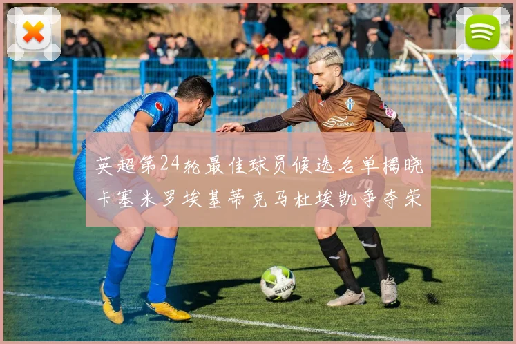 英超第24轮最佳球员候选名单揭晓卡塞米罗埃基蒂克马杜埃凯争夺荣誉
