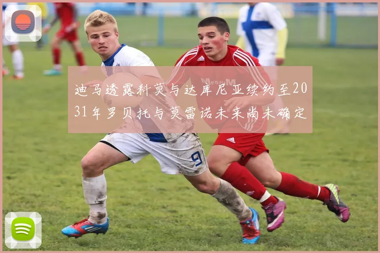 迪马透露科莫与达库尼亚续约至2031年罗贝托与莫雷诺未来尚未确定