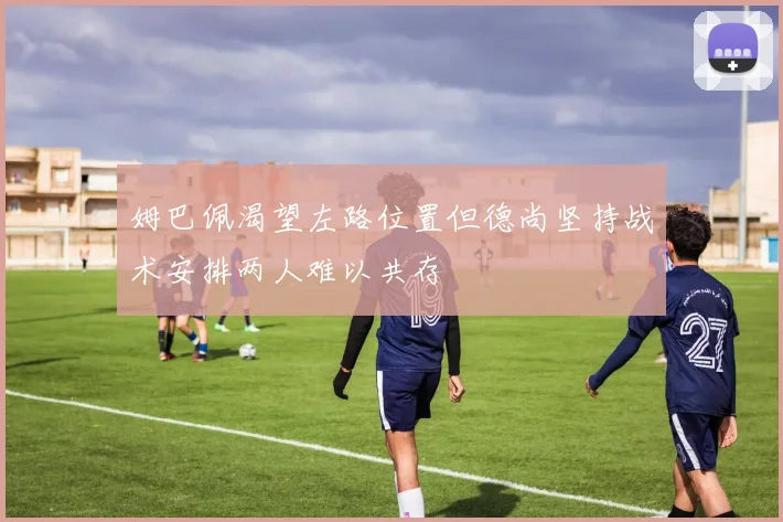 姆巴佩渴望左路位置但德尚坚持战术安排两人难以共存