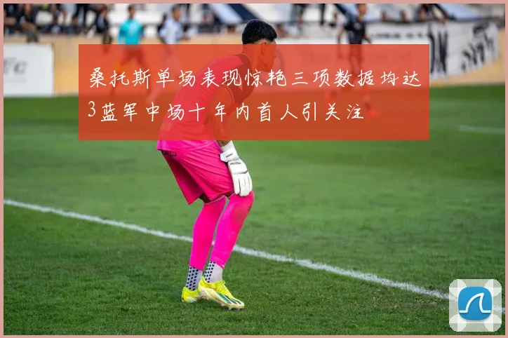 桑托斯单场表现惊艳三项数据均达3蓝军中场十年内首人引关注