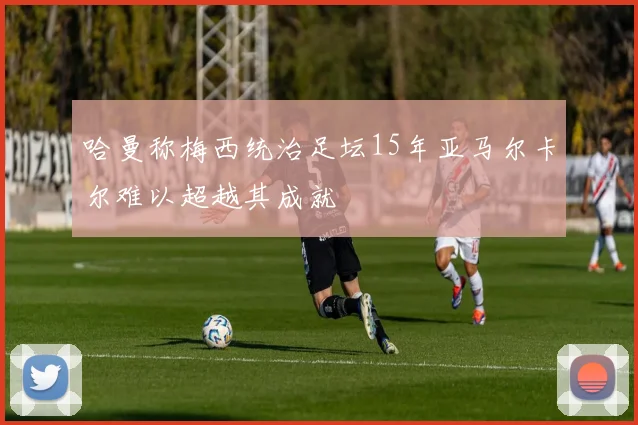 哈曼称梅西统治足坛15年亚马尔卡尔难以超越其成就