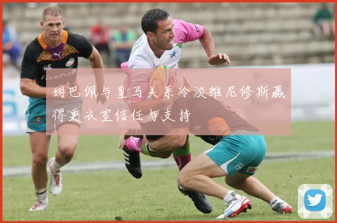 姆巴佩与皇马关系冷淡维尼修斯赢得更衣室信任与支持