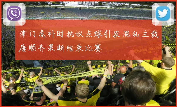 津门虎补时抗议点球引发混乱主裁唐顺齐果断结束比赛