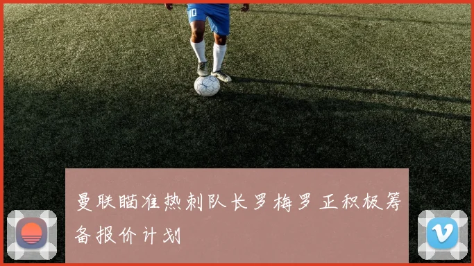 曼联瞄准热刺队长罗梅罗正积极筹备报价计划