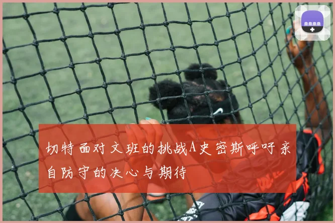 切特面对文班的挑战A史密斯呼吁亲自防守的决心与期待