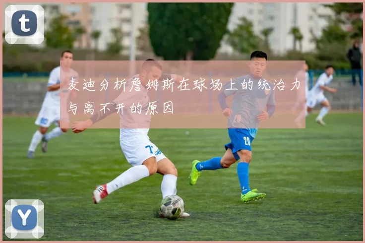 麦迪分析詹姆斯在球场上的统治力与离不开的原因