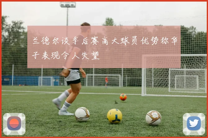 兰德尔谈季后赛高大球员优势称华子表现令人失望