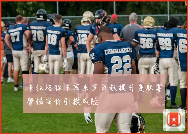 卡拉格称卡塞米罗贡献提升曼联需警惕高价引援风险