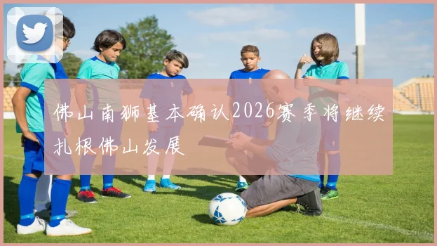 佛山南狮基本确认2026赛季将继续扎根佛山发展