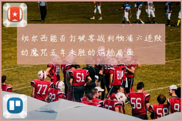 切尔西能否打破客战利物浦六连败的魔咒五年未胜的尴尬局面