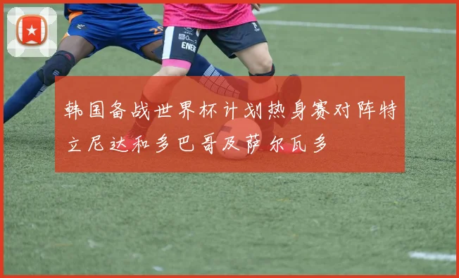韩国备战世界杯计划热身赛对阵特立尼达和多巴哥及萨尔瓦多