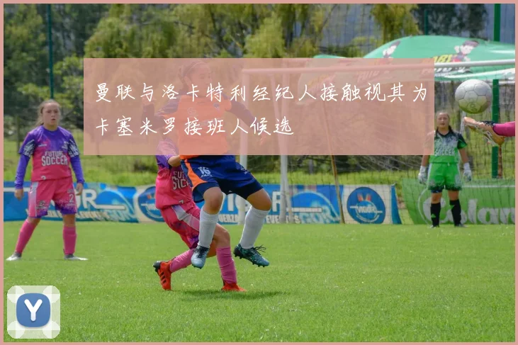 曼联与洛卡特利经纪人接触视其为卡塞米罗接班人候选