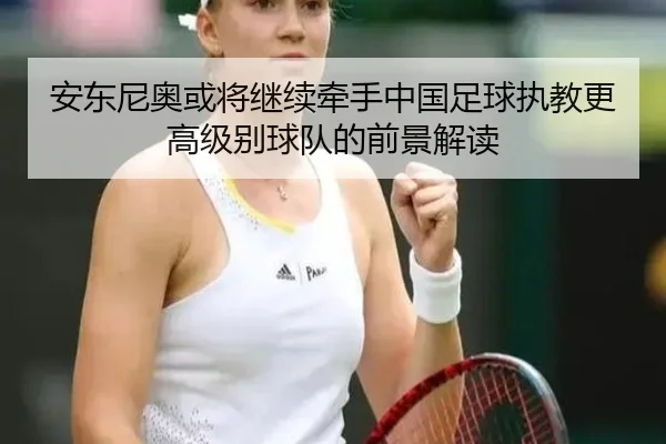 安东尼奥或将继续牵手中国足球执教更高级别球队的前景解读 | BB